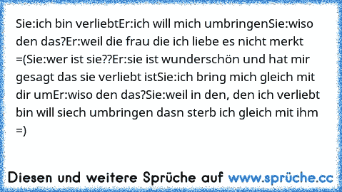 Sie:ich bin verliebt
Er:ich will mich umbringen
Sie:wiso den das?
Er:weil die frau die ich liebe es nicht merkt =(
Sie:wer ist sie??
Er:sie ist wunderschön und hat mir gesagt das sie verliebt ist
Sie:ich bring mich gleich mit dir um
Er:wiso den das?
Sie:weil in den, den ich verliebt bin will siech umbringen dasn sterb ich gleich mit ihm =)