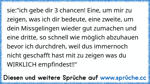 sie:"ich gebe dir 3 chancen! Eine, um mir zu zeigen, was ich dir bedeute, eine zweite, um dein Missgelingen wieder gut zumachen und eine dritte, so schnell wie möglich abzuhauen bevor ich durchdreh, weil dus immernoch nicht geschafft hast mit zu zeigen was du WIRKLICH empfindest!!"