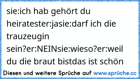 sie:ich hab gehört du heiratest
er:ja
sie:darf ich die trauzeugin sein?
er:NEIN
sie:wieso?
er:weil du die braut bist
das ist schön ♥