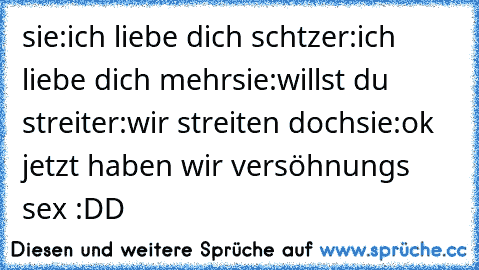 sie:ich liebe dich schtz
er:ich liebe dich mehr
sie:willst du streit
er:wir streiten doch
sie:ok jetzt haben wir versöhnungs sex 
:DD