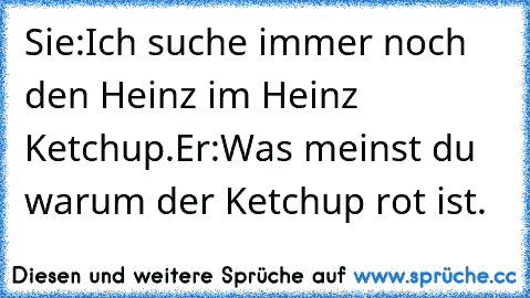 Sie:Ich suche immer noch den Heinz im Heinz Ketchup.
Er:Was meinst du warum der Ketchup rot ist.