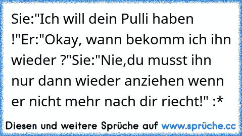 Sie:"Ich will dein Pulli haben !"
Er:"Okay, wann bekomm ich ihn wieder ?"
Sie:"Nie,du musst ihn nur dann wieder anziehen wenn er nicht mehr nach dir riecht!" :*