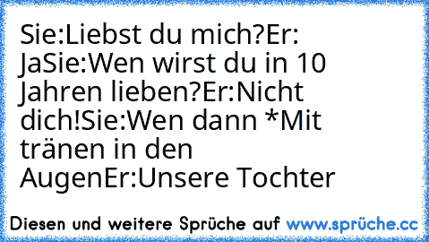 Sie:Liebst du mich?
Er: Ja
Sie:Wen wirst du in 10 Jahren lieben?
Er:Nicht dich!
Sie:Wen dann *Mit tränen in den Augen
Er:Unsere Tochter ♥