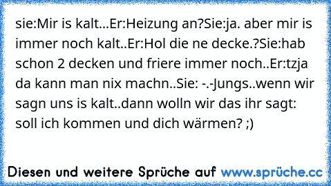 sie:Mir is kalt...
Er:Heizung an?
Sie:ja. aber mir is immer noch kalt..
Er:Hol die ne decke.?
Sie:hab schon 2 decken und friere immer noch..
Er:tzja da kann man nix machn..
Sie: -.-
Jungs..wenn wir sagn uns is kalt..dann wolln wir das ihr sagt: soll ich kommen und dich wärmen? ;)