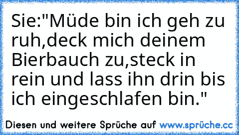 Sie:"Müde bin ich geh zu ruh,deck mich deinem Bierbauch zu,steck in rein und lass ihn drin bis ich eingeschlafen bin."