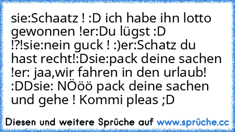 sie:Schaatz ! :D ich habe ihn lotto gewonnen !
er:Du lügst :D !?!
sie:nein guck ! :)
er:Schatz du hast recht!:D
sie:pack deine sachen !
er: jaa,wir fahren in den urlaub! :DD
sie: NÖöö pack deine sachen und gehe ! 
Kommi pleas ;D ♥