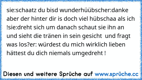 sie:schaatz du bisd wunderhüübsch
er:danke aber der hinter dir is doch viel hübschaa als ich !
sie:dreht sich um danach schaut sie ihn an und sieht die tränen in sein gesicht  und fragt was los?
er: würdest du mich wirklich lieben hättest du dich niemals umgedreht !