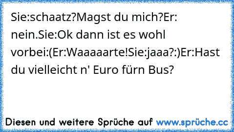 Sie:schaatz?Magst du mich?
Er: nein.
Sie:Ok dann ist es wohl vorbei:(
Er:Waaaaarte!
Sie:jaaa?:)
Er:Hast du vielleicht n' Euro fürn Bus?