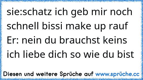 sie:schatz ich geb mir noch schnell bissi make up rauf  Er: nein du brauchst keins ich liebe dich so wie du bist