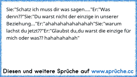 Sie:"Schatz ich muss dir was sagen...."
Er:"Was denn??"
Sie:"Du warst nicht der einzige in unserer Beziehung..."
Er:"ahahahahahahahah"
Sie:"warum lachst du jetzt??"
Er:"Glaubst du,du warst die einzige für mich oder was?? hahahahahah"