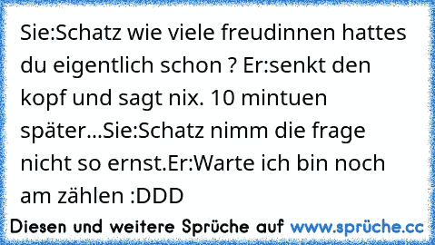 Sie:Schatz wie viele freudinnen hattes du eigentlich schon ? Er:senkt den kopf und sagt nix. 10 mintuen später...Sie:Schatz nimm die frage nicht so ernst.Er:Warte ich bin noch am zählen :DDD