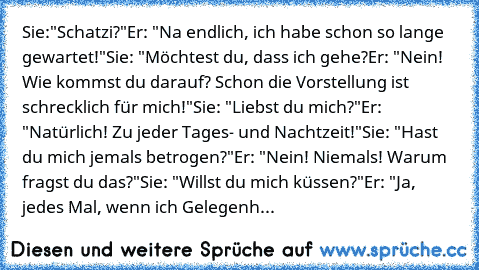 Sie:"Schatzi?"
Er: "Na endlich, ich habe schon so lange gewartet!"
Sie: "Möchtest du, dass ich gehe?
Er: "Nein! Wie kommst du darauf? Schon die Vorstellung ist schrecklich für mich!"
Sie: "Liebst du mich?"
Er: "Natürlich! Zu jeder Tages- und Nachtzeit!"
Sie: "Hast du mich jemals betrogen?"
Er: "Nein! Niemals! Warum fragst du das?"
Sie: "Willst du mich küssen?"
Er: "Ja, jedes Mal, wenn ich Gelegenh...