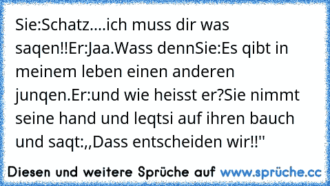 Sie:Schatz....ich muss dir was saqen!!
Er:Jaa.Wass denn
Sie:Es qibt in meinem leben einen anderen junqen.
Er:und wie heisst er?
Sie nimmt seine hand und leqtsi auf ihren bauch und saqt:,,Dass entscheiden wir!!''