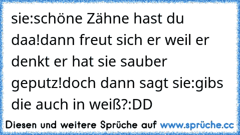 sie:schöne Zähne hast du daa!dann freut sich er weil er denkt er hat sie sauber geputz!doch dann sagt sie:gibs die auch in weiß?:DD