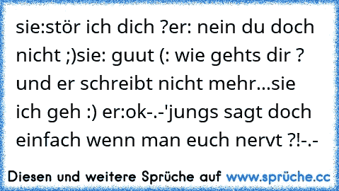 sie:stör ich dich ?
er: nein du doch nicht ;)
sie: guut (: wie gehts dir ? 
und er schreibt nicht mehr...
sie ich geh :) ♥
er:ok
-.-'
jungs sagt doch einfach wenn man euch nervt ?!
-.-