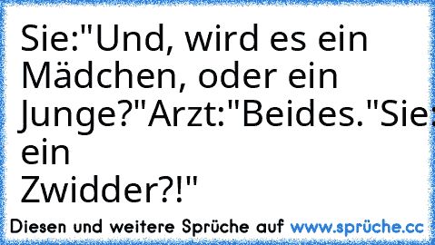 Sie:"Und, wird es ein Mädchen, oder ein Junge?"
Arzt:"Beides."
Sie:"Was, ein Zwidder?!"