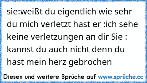 sie:weißt du eigentlich wie sehr du mich verletzt hast er :ich sehe keine verletzungen an dir Sie : kannst du auch nicht denn du hast mein herz gebrochen