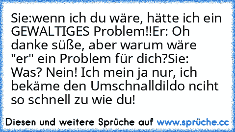 Sie:wenn ich du wäre, hätte ich ein GEWALTIGES Problem!!
Er: Oh danke süße, aber warum wäre "er" ein Problem für dich?
Sie: Was? Nein! Ich mein ja nur, ich bekäme den Umschnalldildo nciht so schnell zu wie du!