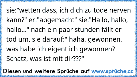 sie:"wetten dass, ich dich zu tode nerven kann?" er:"abgemacht" sie:"Hallo, hallo, hallo..." nach ein paar stunden fällt er tod um. sie darauf:" haha, gewonnen, was habe ich eigentlich gewonnen? Schatz, was ist mit dir???"