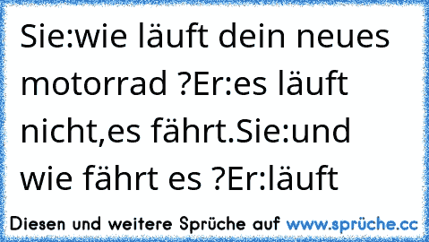 Sie:wie läuft dein neues motorrad ?
Er:es läuft nicht,es fährt.
Sie:und wie fährt es ?
Er:läuft