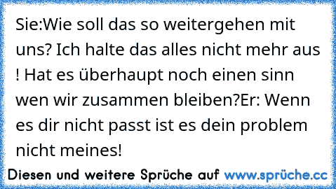 Sie:Wie soll das so weitergehen mit uns? Ich halte das alles nicht mehr aus ! Hat es überhaupt noch einen sinn wen wir zusammen bleiben?
Er: Wenn es dir nicht passt ist es dein problem nicht meines!