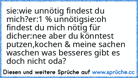 sie:wie unnötig findest du mich?
er:1 % unnötig
sie:oh findest du mich nötig für dich
er:nee aber du könntest putzen,kochen & meine sachen waschen was besseres gibt es doch nicht oda?