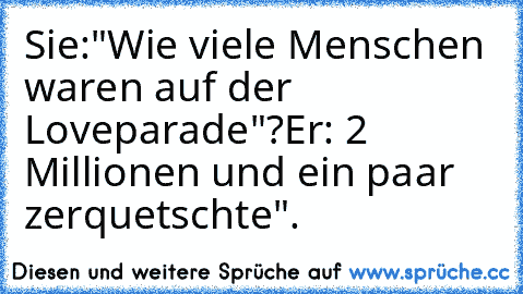 Sie:"Wie viele Menschen waren auf der Loveparade"?
Er: 2 Millionen und ein paar zerquetschte".