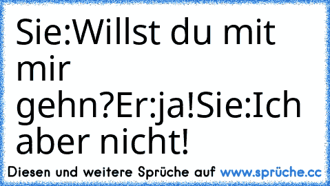 Sie:Willst du mit mir gehn?
Er:ja!
Sie:Ich aber nicht!