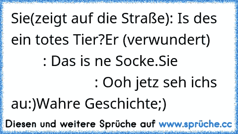 Sie(zeigt auf die Straße): Is des ein totes Tier?
Er (verwundert)             : Das is ne Socke.
Sie                                  : Ooh jetz seh ichs au:)
Wahre Geschichte;)