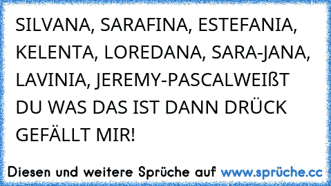 SILVANA, SARAFINA, ESTEFANIA, KELENTA, LOREDANA, SARA-JANA, LAVINIA, JEREMY-PASCAL
WEIßT DU WAS DAS IST DANN DRÜCK GEFÄLLT MIR!