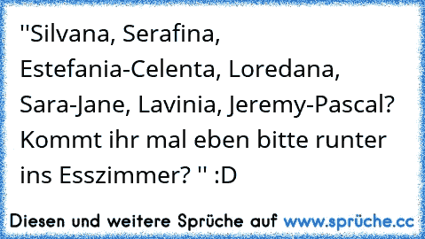 ''Silvana, Serafina, Estefania-Celenta, Loredana, Sara-Jane, Lavinia, Jeremy-Pascal? Kommt ihr mal eben bitte runter ins Esszimmer? '' :D