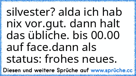 silvester? alda ich hab nix vor.gut. dann halt das übliche. bis 00.00 auf face.dann als status: frohes neues.