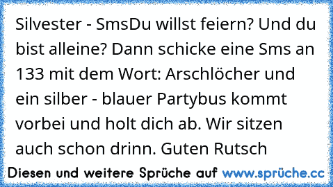 Silvester - Sms
Du willst feiern? Und du bist alleine? Dann schicke eine Sms an 133 mit dem Wort: Arschlöcher und ein silber - blauer Partybus kommt vorbei und holt dich ab. Wir sitzen auch schon drinn. Guten Rutsch