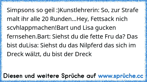 Simpsons so geil :)
Kunstlehrerin: So, zur Strafe malt ihr alle 20 Runden...Hey, Fettsack nich scvhlappmachen!
Bart und Lisa gucken fernsehen.
Bart: Siehst du die fette Fru da? Das bist du
Lisa: Siehst du das Nilpferd das sich im Dreck wälzt, du bist der Dreck