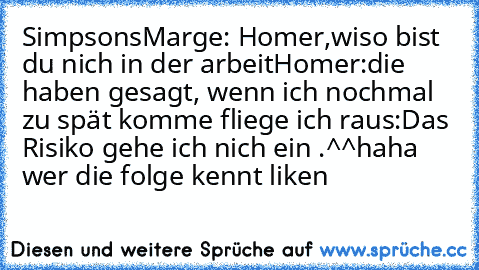 Simpsons
Marge: Homer,wiso bist du nich in der arbeit
Homer:die haben gesagt, wenn ich nochmal zu spät komme fliege ich raus:
Das Risiko gehe ich nich ein .^^
haha wer die folge kennt liken