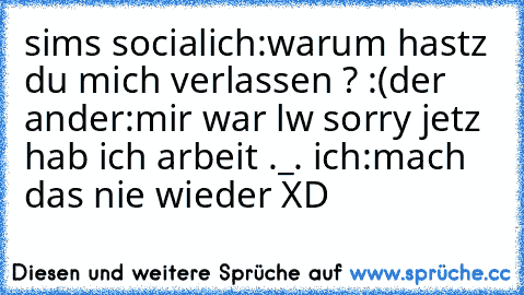 sims social
ich:warum hastz du mich verlassen ? :(
der ander:mir war lw sorry jetz hab ich arbeit ._. 
ich:mach das nie wieder XD