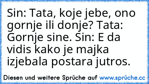 Sin: Tata, koje jebe, ono gornje ili donje? Tata: Gornje sine. Sin: E da vidis kako je majka izjebala postara jutros.