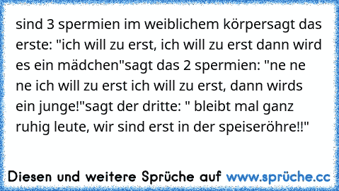 sind 3 spermien im weiblichem körper
sagt das erste: "ich will zu erst, ich will zu erst dann wird es ein mädchen"
sagt das 2 spermien: "ne ne ne ich will zu erst ich will zu erst, dann wirds ein junge!"
sagt der dritte: " bleibt mal ganz ruhig leute, wir sind erst in der speiseröhre!!"