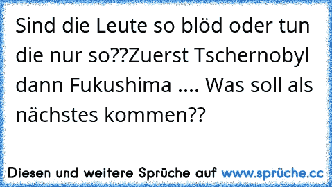 Sind die Leute so blöd oder tun die nur so??
Zuerst Tschernobyl dann Fukushima .... Was soll als nächstes kommen??