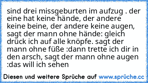 sind drei missgeburten im aufzug . der eine hat keine hände, der andere keine beine, der andere keine augen, sagt der mann ohne hände: gleich drück ich auf alle knöpfe. sagt der mann ohne füße :dann trette ich dir in den arsch, sagt der mann ohne augen :das will ich sehen