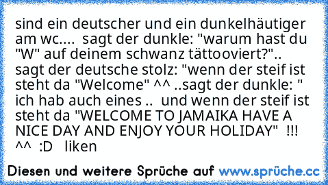 sind ein deutscher und ein dunkelhäutiger am wc....  sagt der dunkle: "warum hast du "W" auf deinem schwanz tättooviert?"..  sagt der deutsche stolz: "wenn der steif ist steht da "Welcome" ^^ ..
sagt der dunkle: " ich hab auch eines ..  und wenn der steif ist steht da "WELCOME TO JAMAIKA HAVE A NICE DAY AND ENJOY YOUR HOLIDAY"  !!!  ^^  :D
♥   liken♥