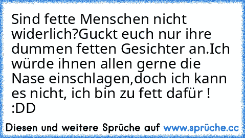 Sind fette Menschen nicht widerlich?
Guckt euch nur ihre dummen fetten Gesichter an.
Ich würde ihnen allen gerne die Nase einschlagen,
doch ich kann es nicht, ich bin zu fett dafür ! :DD