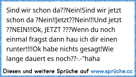 Sind wir schon da??
Nein!
Sind wir jetzt schon da ?
Nein!!
Jetzt??
Nein!!!
Und jetzt ??
NEIN!!!
Ok, JETZT ???
Wenn du noch einmal fragst dann hau ich dir einen runter!!!!
Ok habe nichts gesagt!
Wie lange dauert es noch??
-.-"
haha