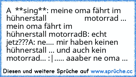 A  **sing**: meine oma fährt im hühnerstall
                   motorrad ... mein oma fährt im
                   hühnerstall motorrad
B: echt jetz???
A: ne.... mir haben keinen hühnerstall ... und auch kein motorrad... :|..... aaaber ne oma ...