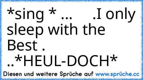 *sing * ...♫ ♪ ♫♪♫ ♪ ♫♪ .I only sleep with the Best .♫ ♪ ♫♪♫ ♪ ♫♪ ..*HEUL-DOCH*