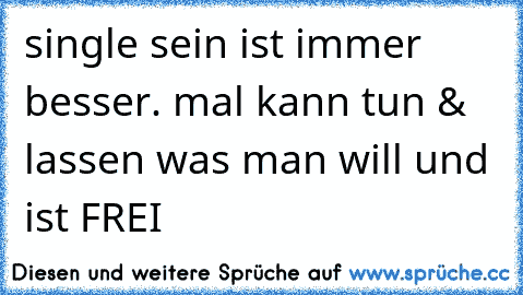 single sein ist immer besser. mal kann tun & lassen was man will und ist FREI