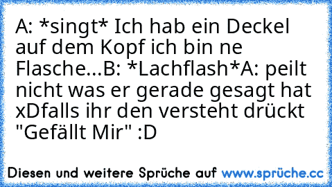 A: *singt* Ich hab ein Deckel auf dem Kopf ich bin ne Flasche...
B: *Lachflash*
A: peilt nicht was er gerade gesagt hat xD
falls ihr den versteht drückt "Gefällt Mir" :D