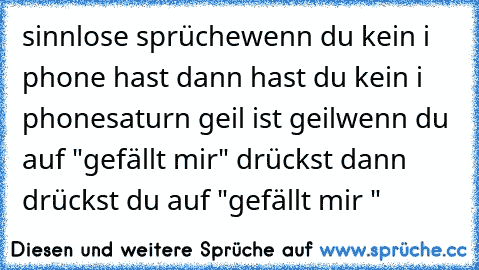 sinnlose sprüche
wenn du kein i phone hast dann hast du kein i phone
saturn geil ist geil
wenn du auf "gefällt mir" drückst dann drückst du auf "gefällt mir "