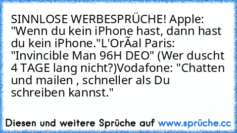 SINNLOSE WERBESPRÜCHE! 
Apple: "Wenn du kein iPhone hast, dann hast du kein iPhone."
L'Oréal Paris: "Invincible Man 96H DEO" (Wer duscht 4 TAGE lang nicht?)
Vodafone: "Chatten und mailen , schneller als Du schreiben kannst."