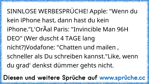 SINNLOSE WERBESPRÜCHE! 
Apple: "Wenn du kein iPhone hast, dann hast du kein iPhone."
L'Oréal Paris: "Invincible Man 96H DEO" (Wer duscht 4 TAGE lang nicht?)
Vodafone: "Chatten und mailen , schneller als Du schreiben kannst."
Like, wenn du grad' denkst dümmer gehts nicht.